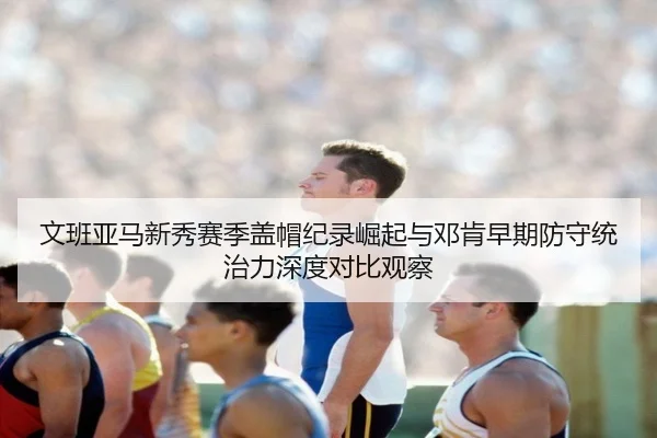 文班亚马新秀赛季盖帽纪录崛起与邓肯早期防守统治力深度对比观察